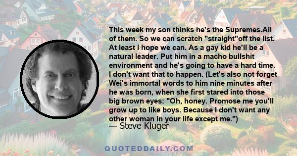 This week my son thinks he's the Supremes.All of them. So we can scratch straightoff the list. At least I hope we can. As a gay kid he'll be a natural leader. Put him in a macho bullshit environment and he's going to