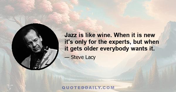 Jazz is like wine. When it is new it's only for the experts, but when it gets older everybody wants it.