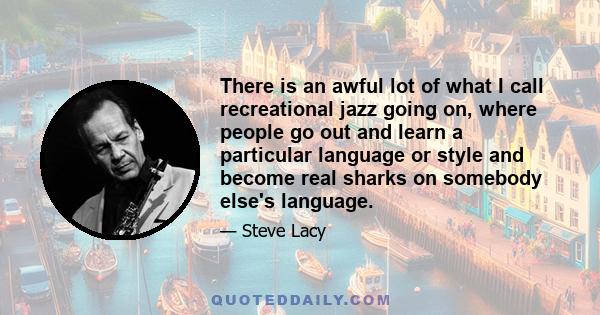 There is an awful lot of what I call recreational jazz going on, where people go out and learn a particular language or style and become real sharks on somebody else's language.