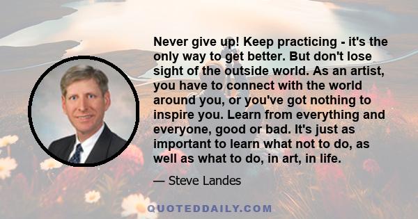 Never give up! Keep practicing - it's the only way to get better. But don't lose sight of the outside world. As an artist, you have to connect with the world around you, or you've got nothing to inspire you. Learn from