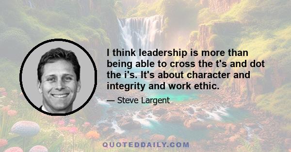 I think leadership is more than being able to cross the t's and dot the i's. It's about character and integrity and work ethic.