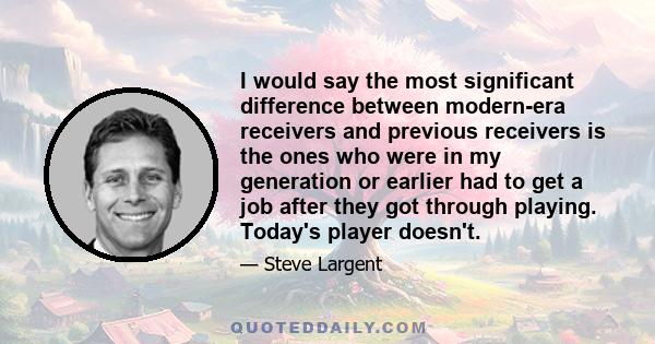 I would say the most significant difference between modern-era receivers and previous receivers is the ones who were in my generation or earlier had to get a job after they got through playing. Today's player doesn't.