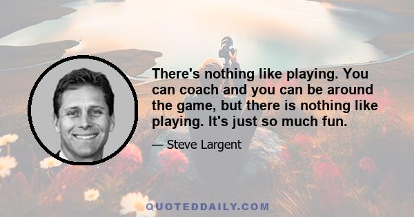 There's nothing like playing. You can coach and you can be around the game, but there is nothing like playing. It's just so much fun.