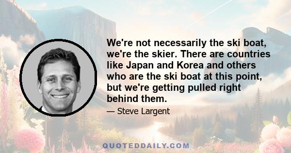 We're not necessarily the ski boat, we're the skier. There are countries like Japan and Korea and others who are the ski boat at this point, but we're getting pulled right behind them.