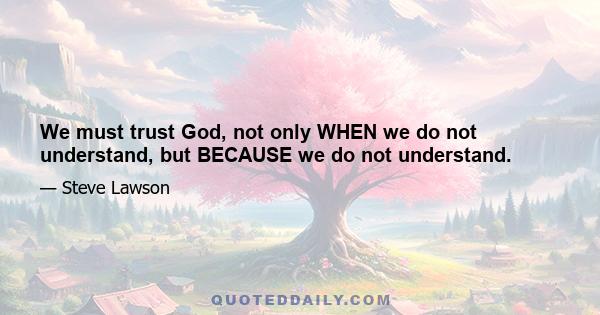 We must trust God, not only WHEN we do not understand, but BECAUSE we do not understand.