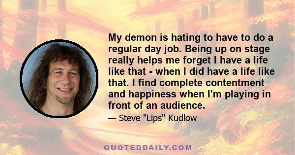 My demon is hating to have to do a regular day job. Being up on stage really helps me forget I have a life like that - when I did have a life like that. I find complete contentment and happiness when I'm playing in