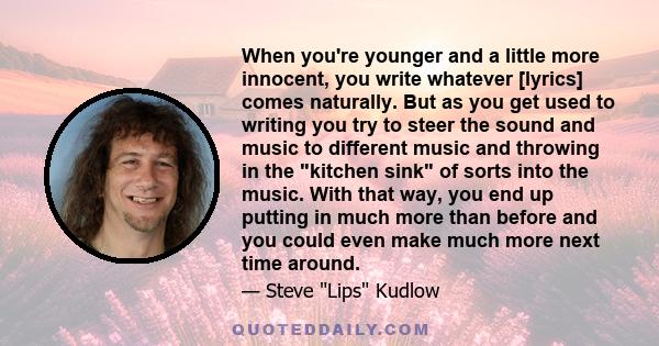 When you're younger and a little more innocent, you write whatever [lyrics] comes naturally. But as you get used to writing you try to steer the sound and music to different music and throwing in the kitchen sink of