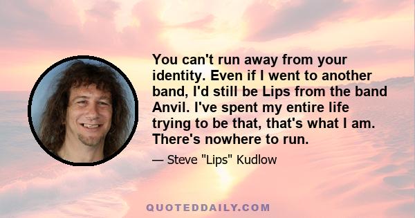 You can't run away from your identity. Even if I went to another band, I'd still be Lips from the band Anvil. I've spent my entire life trying to be that, that's what I am. There's nowhere to run.