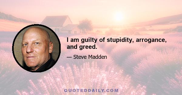 I am guilty of stupidity, arrogance, and greed.