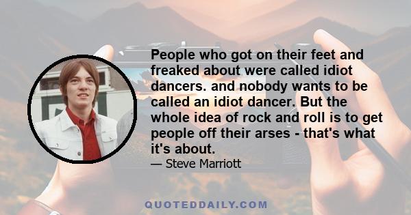 People who got on their feet and freaked about were called idiot dancers. and nobody wants to be called an idiot dancer. But the whole idea of rock and roll is to get people off their arses - that's what it's about.