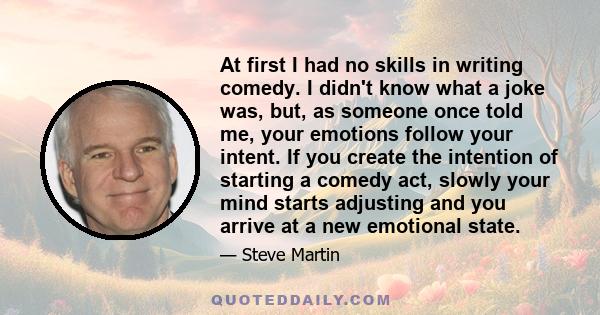 At first I had no skills in writing comedy. I didn't know what a joke was, but, as someone once told me, your emotions follow your intent. If you create the intention of starting a comedy act, slowly your mind starts