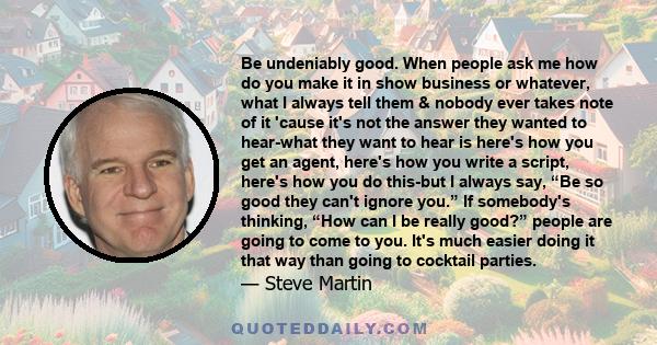 Be undeniably good. When people ask me how do you make it in show business or whatever, what I always tell them & nobody ever takes note of it 'cause it's not the answer they wanted to hear-what they want to hear is