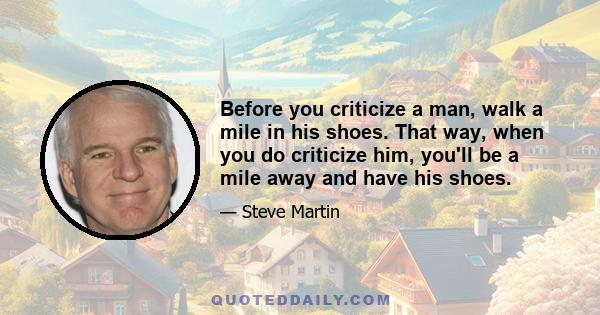 Before you criticize a man, walk a mile in his shoes. That way, when you do criticize him, you'll be a mile away and have his shoes.