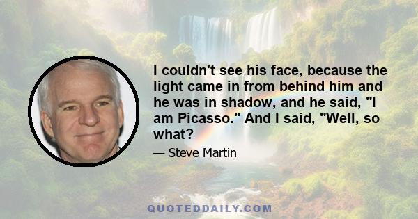 I couldn't see his face, because the light came in from behind him and he was in shadow, and he said, I am Picasso. And I said, Well, so what?