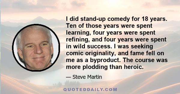 I did stand-up comedy for 18 years. Ten of those years were spent learning, four years were spent refining, and four years were spent in wild success. I was seeking comic originality, and fame fell on me as a byproduct. 