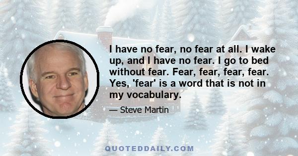 I have no fear, no fear at all. I wake up, and I have no fear. I go to bed without fear. Fear, fear, fear, fear. Yes, 'fear' is a word that is not in my vocabulary.