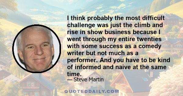 I think probably the most difficult challenge was just the climb and rise in show business because I went through my entire twenties with some success as a comedy writer but not much as a performer. And you have to be