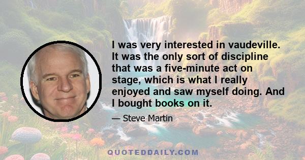 I was very interested in vaudeville. It was the only sort of discipline that was a five-minute act on stage, which is what I really enjoyed and saw myself doing. And I bought books on it.