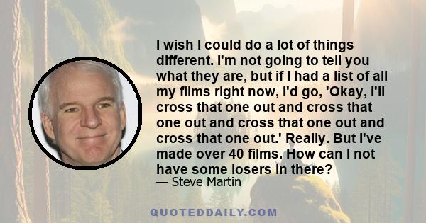 I wish I could do a lot of things different. I'm not going to tell you what they are, but if I had a list of all my films right now, I'd go, 'Okay, I'll cross that one out and cross that one out and cross that one out