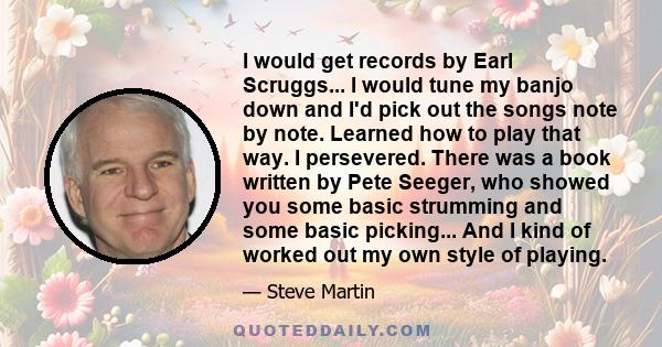 I would get records by Earl Scruggs... I would tune my banjo down and I'd pick out the songs note by note. Learned how to play that way. I persevered. There was a book written by Pete Seeger, who showed you some basic