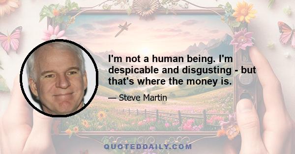 I'm not a human being. I'm despicable and disgusting - but that's where the money is.