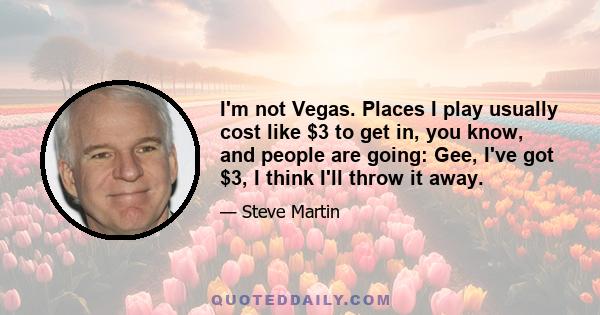 I'm not Vegas. Places I play usually cost like $3 to get in, you know, and people are going: Gee, I've got $3, I think I'll throw it away.