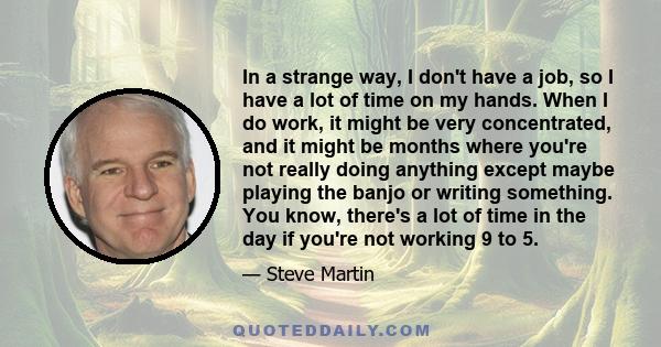 In a strange way, I don't have a job, so I have a lot of time on my hands. When I do work, it might be very concentrated, and it might be months where you're not really doing anything except maybe playing the banjo or