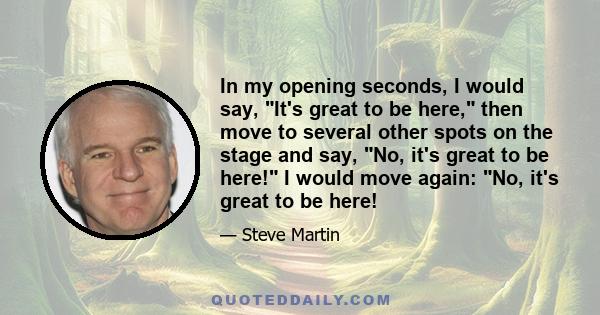 In my opening seconds, I would say, It's great to be here, then move to several other spots on the stage and say, No, it's great to be here! I would move again: No, it's great to be here!