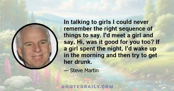 In talking to girls I could never remember the right sequence of things to say. I'd meet a girl and say, Hi, was it good for you too? If a girl spent the night, I'd wake up in the morning and then try to get her drunk.