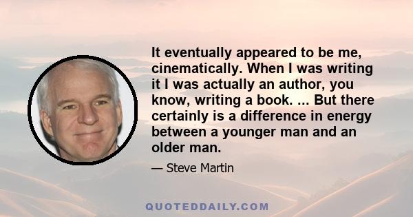 It eventually appeared to be me, cinematically. When I was writing it I was actually an author, you know, writing a book. ... But there certainly is a difference in energy between a younger man and an older man.