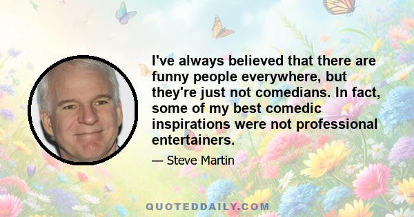 I've always believed that there are funny people everywhere, but they're just not comedians. In fact, some of my best comedic inspirations were not professional entertainers.