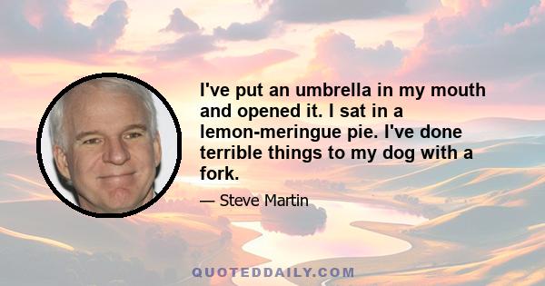 I've put an umbrella in my mouth and opened it. I sat in a lemon-meringue pie. I've done terrible things to my dog with a fork.