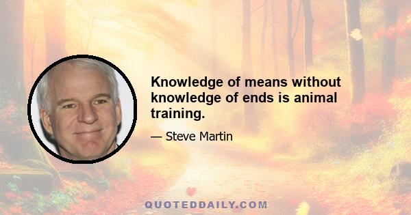 Knowledge of means without knowledge of ends is animal training.