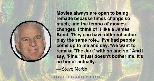 Movies always are open to being remade because times change so much, and the tempo of movies changes. I think of it like a James Bond. They can have different actors play the same role... I've had people come up to me