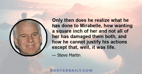 Only then does he realize what he has done to Mirabelle, how wanting a square inch of her and not all of her has damaged them both, and how he cannot justify his actions except that, well, it was life.