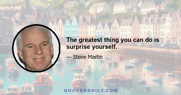 The greatest thing you can do is surprise yourself.