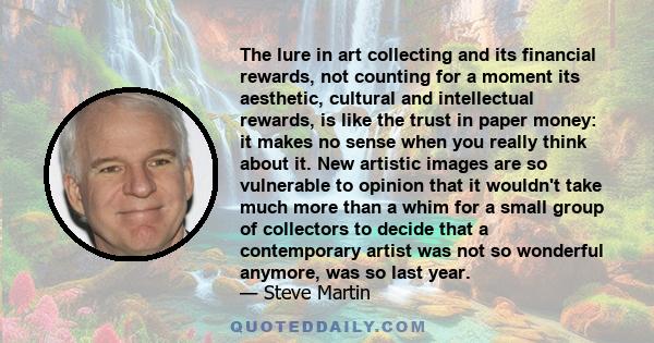 The lure in art collecting and its financial rewards, not counting for a moment its aesthetic, cultural and intellectual rewards, is like the trust in paper money: it makes no sense when you really think about it. New