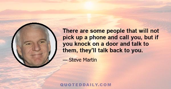 There are some people that will not pick up a phone and call you, but if you knock on a door and talk to them, they'll talk back to you.