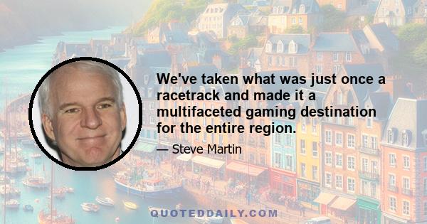 We've taken what was just once a racetrack and made it a multifaceted gaming destination for the entire region.