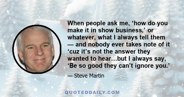 When people ask me, ‘how do you make it in show business,’ or whatever, what I always tell them — and nobody ever takes note of it ‘cuz it’s not the answer they wanted to hear…but I always say, ‘Be so good they can’t