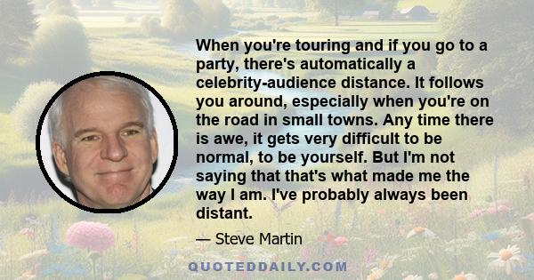 When you're touring and if you go to a party, there's automatically a celebrity-audience distance. It follows you around, especially when you're on the road in small towns. Any time there is awe, it gets very difficult