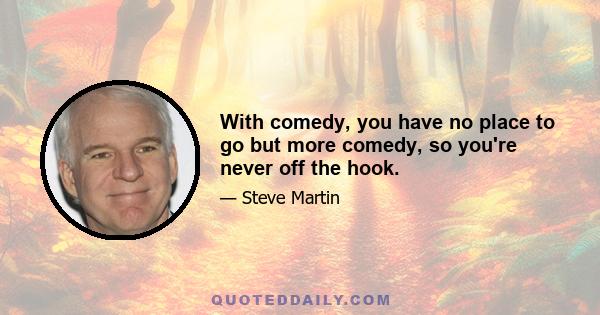 With comedy, you have no place to go but more comedy, so you're never off the hook.