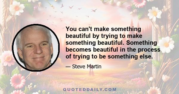 You can't make something beautiful by trying to make something beautiful. Something becomes beautiful in the process of trying to be something else.