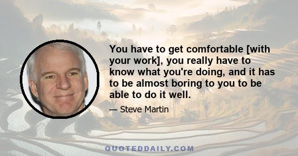 You have to get comfortable [with your work], you really have to know what you're doing, and it has to be almost boring to you to be able to do it well.