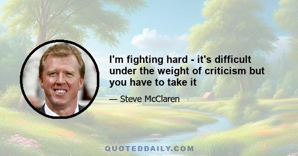 I'm fighting hard - it's difficult under the weight of criticism but you have to take it