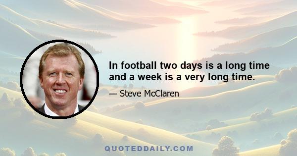 In football two days is a long time and a week is a very long time.