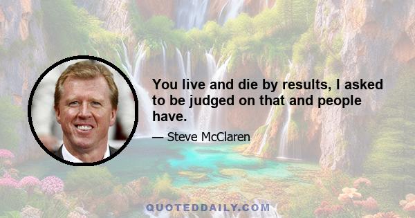 You live and die by results, I asked to be judged on that and people have.