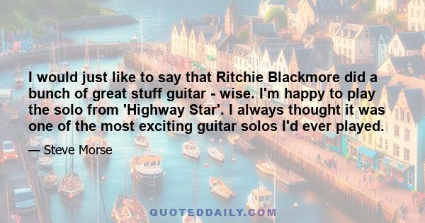 I would just like to say that Ritchie Blackmore did a bunch of great stuff guitar - wise. I'm happy to play the solo from 'Highway Star'. I always thought it was one of the most exciting guitar solos I'd ever played.