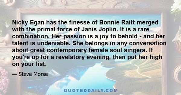 Nicky Egan has the finesse of Bonnie Raitt merged with the primal force of Janis Joplin. It is a rare combination. Her passion is a joy to behold - and her talent is undeniable. She belongs in any conversation about