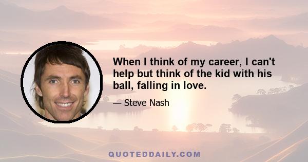 When I think of my career, I can't help but think of the kid with his ball, falling in love.